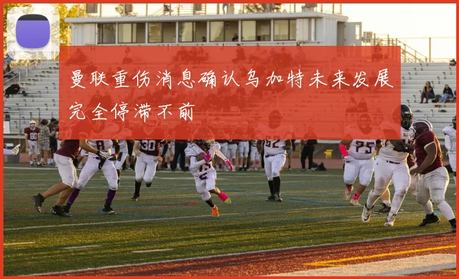 曼联重伤消息确认乌加特未来发展完全停滞不前