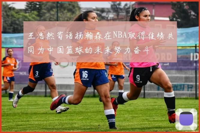 王浩然寄语杨瀚森在NBA取得佳绩共同为中国篮球的未来努力奋斗