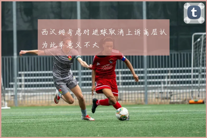 西汉姆考虑对进球取消上诉高层认为此举意义不大