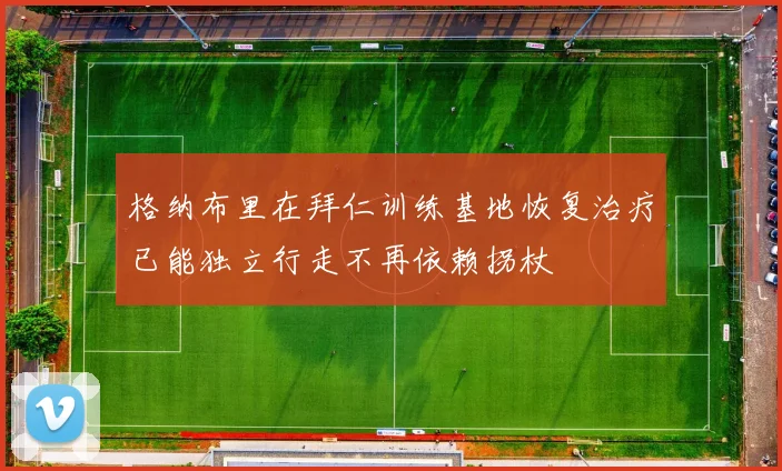 格纳布里在拜仁训练基地恢复治疗已能独立行走不再依赖拐杖