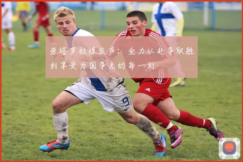 劳塔罗社媒发声：全力以赴争取胜利享受为国争光的每一刻