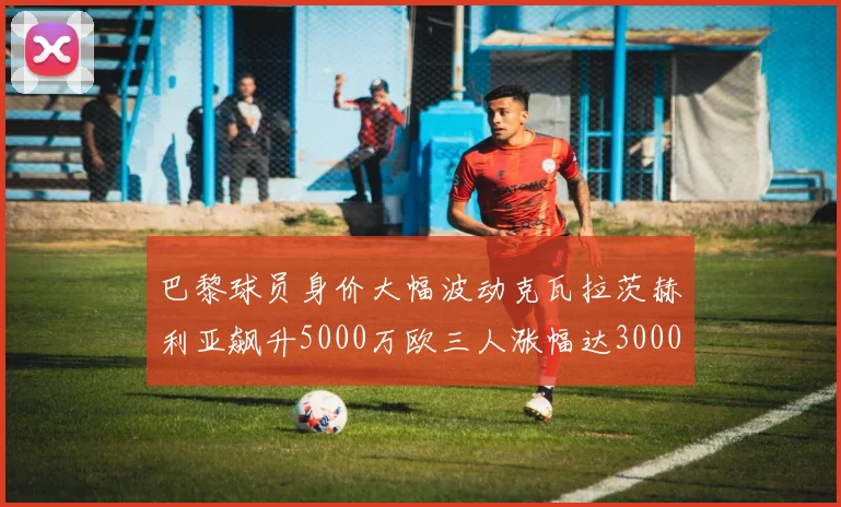 巴黎球员身价大幅波动克瓦拉茨赫利亚飙升5000万欧三人涨幅达3000万欧
