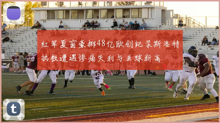红军夏窗豪掷48亿欧创纪录斯洛特执教遭遇惨痛失利与丢球新高