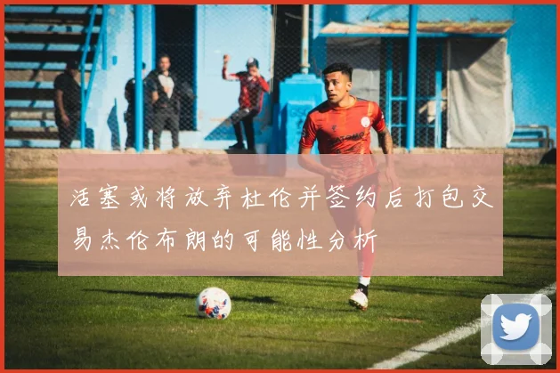 活塞或将放弃杜伦并签约后打包交易杰伦布朗的可能性分析