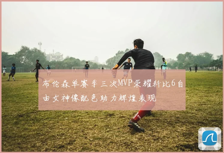 布伦森单赛季三次MVP荣耀科比6自由女神像配色助力辉煌表现