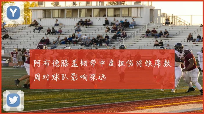 阿布德膝盖韧带中度扭伤将缺席数周对球队影响深远
