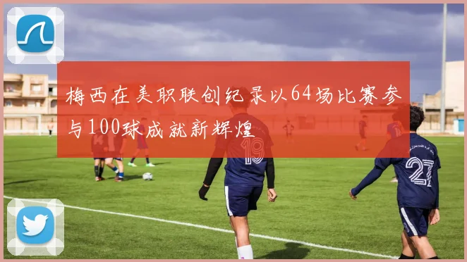 梅西在美职联创纪录以64场比赛参与100球成就新辉煌