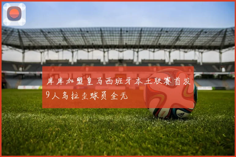 库库加盟皇马西班牙本土联赛首发9人乌拉圭球员全无