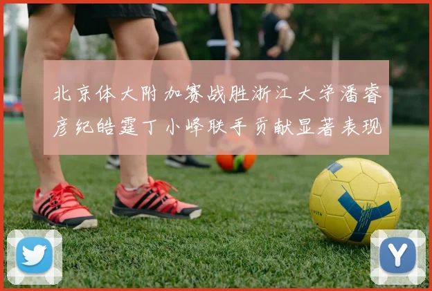 北京体大附加赛战胜浙江大学潘睿彦纪皓霆丁小峰联手贡献显著表现