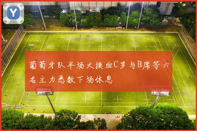葡萄牙队半场大换血C罗与B席等六名主力悉数下场休息
