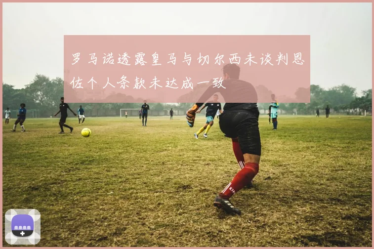 罗马诺透露皇马与切尔西未谈判恩佐个人条款未达成一致
