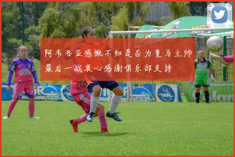 阿韦洛亚感慨不知是否为皇马主帅最后一战衷心感谢俱乐部支持