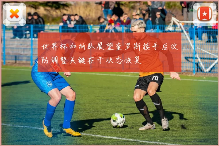 世界杯加纳队展望奎罗斯接手后攻防调整关键在于状态恢复