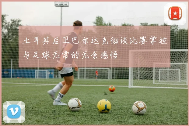土耳其后卫巴尔达克彻谈比赛掌控与足球无常的无奈感悟