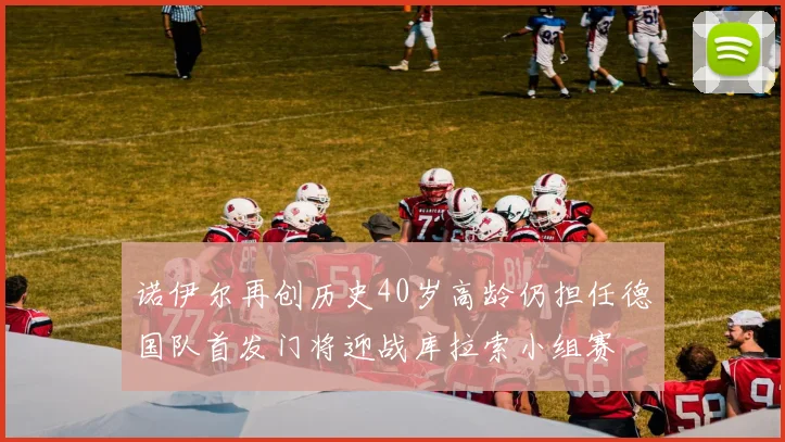 诺伊尔再创历史40岁高龄仍担任德国队首发门将迎战库拉索小组赛