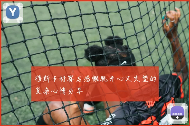 穆斯卡特赛后感慨既开心又失望的复杂心情分享