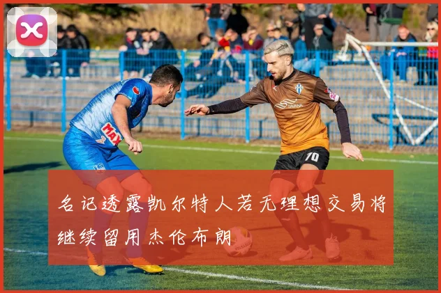 名记透露凯尔特人若无理想交易将继续留用杰伦布朗