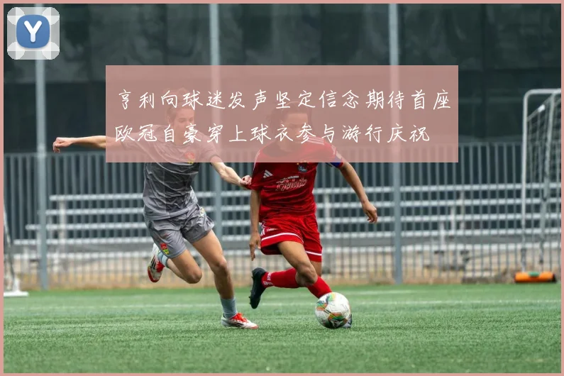 亨利向球迷发声坚定信念期待首座欧冠自豪穿上球衣参与游行庆祝