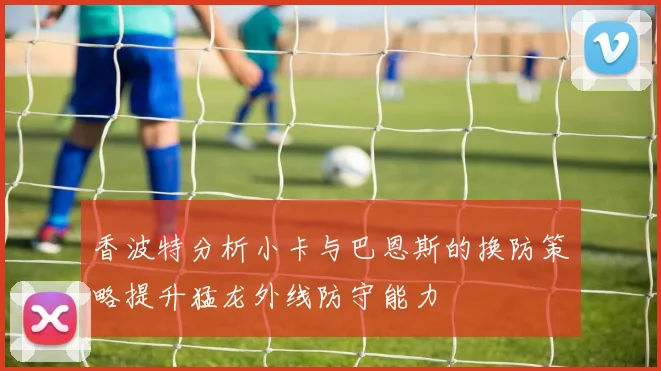 香波特分析小卡与巴恩斯的换防策略提升猛龙外线防守能力