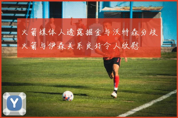 火箭媒体人透露掘金与沃特森分歧火箭与伊森关系良好令人欣慰