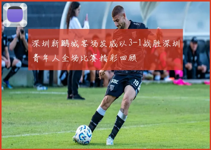 深圳新鹏城客场发威以3-1战胜深圳青年人全场比赛精彩回顾